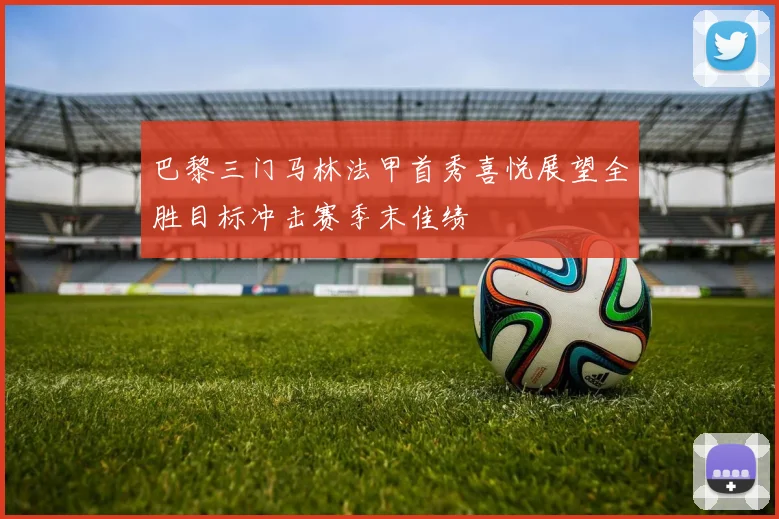 巴黎三门马林法甲首秀喜悦展望全胜目标冲击赛季末佳绩