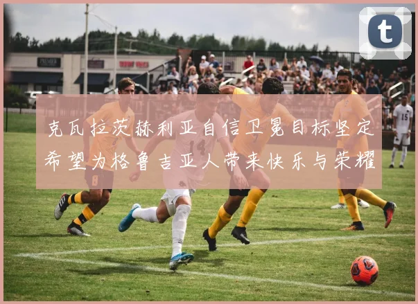 克瓦拉茨赫利亚自信卫冕目标坚定希望为格鲁吉亚人带来快乐与荣耀