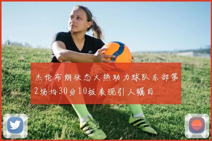 杰伦布朗状态火热助力球队东部第2场均30分10板表现引人瞩目