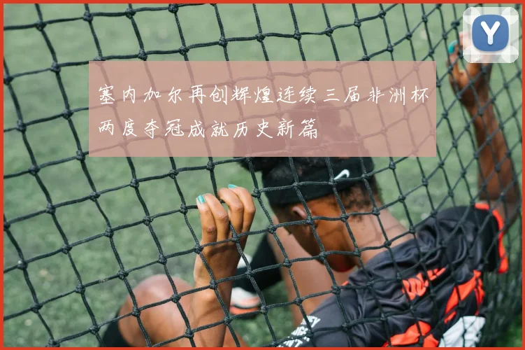 塞内加尔再创辉煌连续三届非洲杯两度夺冠成就历史新篇
