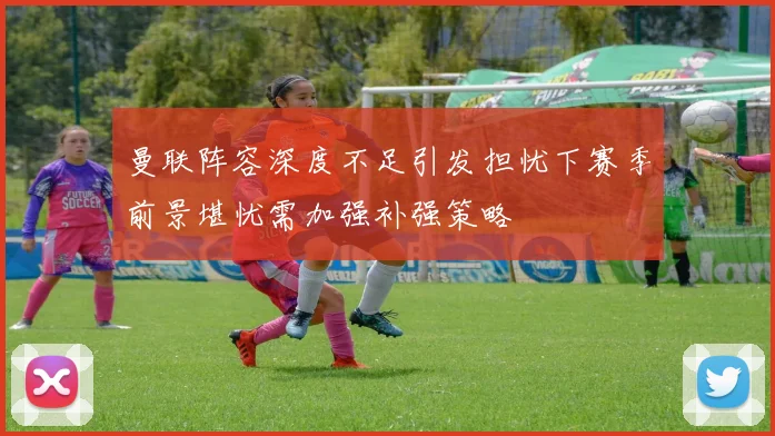 曼联阵容深度不足引发担忧下赛季前景堪忧需加强补强策略