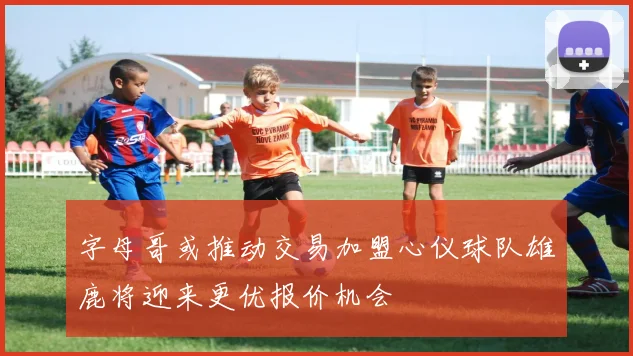 字母哥或推动交易加盟心仪球队雄鹿将迎来更优报价机会