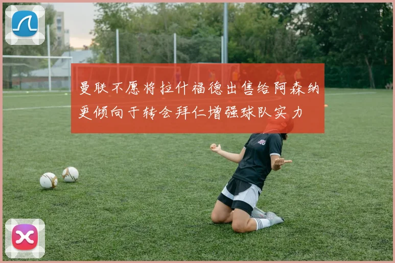 曼联不愿将拉什福德出售给阿森纳更倾向于转会拜仁增强球队实力