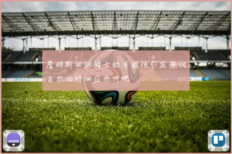 詹姆斯回归骑士的可能性引发热议吉尔伯特回应也许吧