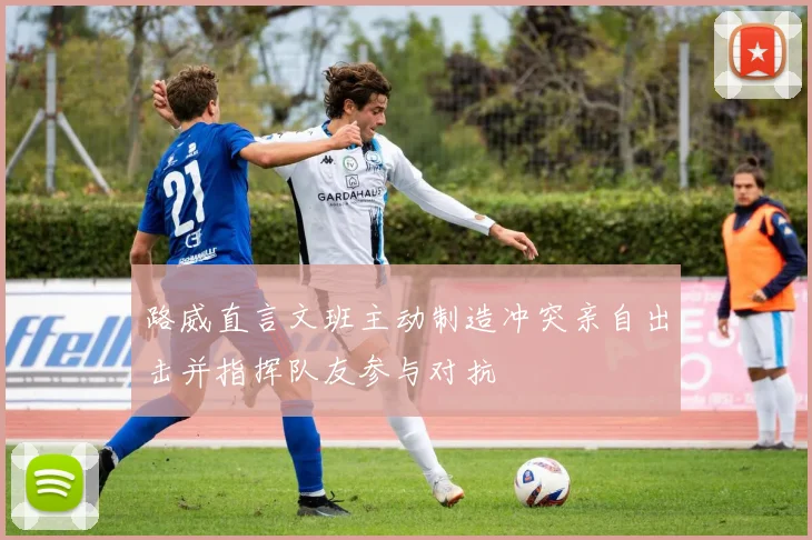 路威直言文班主动制造冲突亲自出击并指挥队友参与对抗