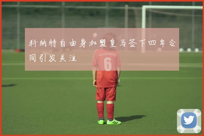科纳特自由身加盟皇马签下四年合同引发关注
