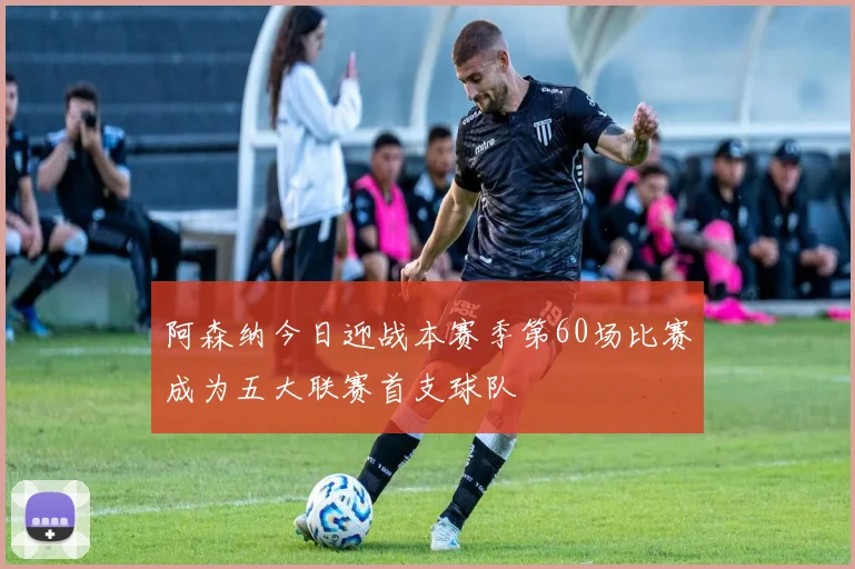 阿森纳今日迎战本赛季第60场比赛成为五大联赛首支球队
