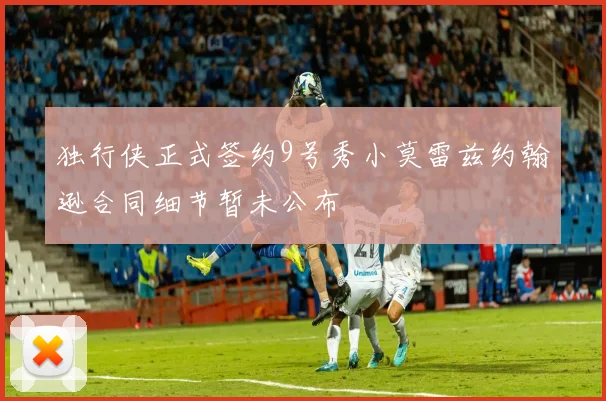 独行侠正式签约9号秀小莫雷兹约翰逊合同细节暂未公布