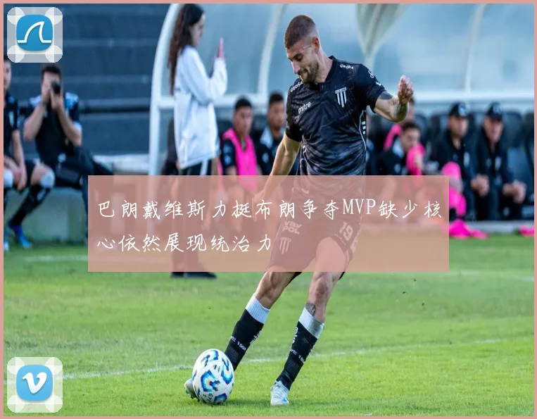 巴朗戴维斯力挺布朗争夺MVP缺少核心依然展现统治力
